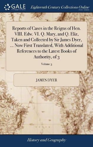 Cover image for Reports of Cases in the Reigns of Hen. VIII. Edw. VI. Q. Mary, and Q. Eliz, Taken and Collected by Sir James Dyer, ... Now First Translated, With Additional References to the Latest Books of Authority, of 3; Volume 3