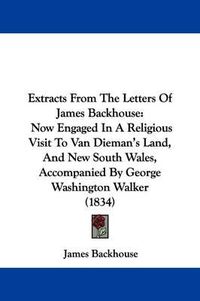 Cover image for Extracts From The Letters Of James Backhouse: Now Engaged In A Religious Visit To Van Dieman's Land, And New South Wales, Accompanied By George Washington Walker (1834)