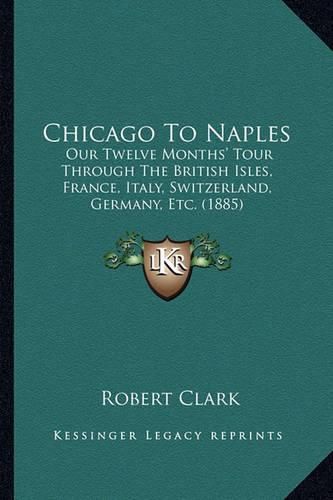 Cover image for Chicago to Naples: Our Twelve Months' Tour Through the British Isles, France, Italy, Switzerland, Germany, Etc. (1885)