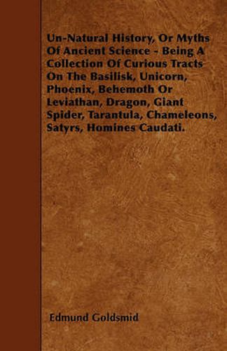 Un-Natural History, Or Myths Of Ancient Science - Being A Collection Of Curious Tracts On The Basilisk, Unicorn, Phoenix, Behemoth Or Leviathan, Dragon, Giant Spider, Tarantula, Chameleons, Satyrs, Homines Caudati.