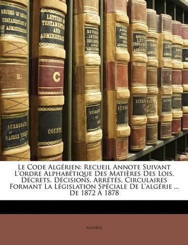 Cover image for Le Code Algrien: Recueil Annote Suivant L'Ordre Alphabtique Des Matires Des Lois, Dcrets, Dcisions, Arrts, Circulaires Formant La Lgislation Spciale de L'Algrie ... de 1872 1878