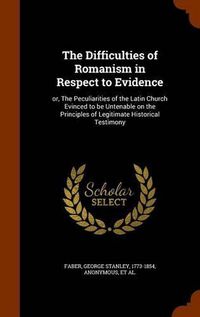 Cover image for The Difficulties of Romanism in Respect to Evidence: Or, the Peculiarities of the Latin Church Evinced to Be Untenable on the Principles of Legitimate Historical Testimony