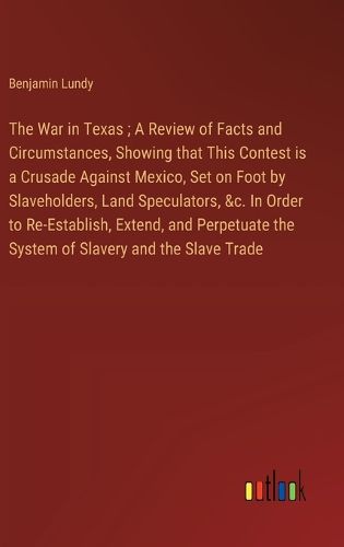 Cover image for The War in Texas; A Review of Facts and Circumstances, Showing that This Contest is a Crusade Against Mexico, Set on Foot by Slaveholders, Land Speculators, &c. In Order to Re-Establish, Extend, and Perpetuate the System of Slavery and the Slave Trade