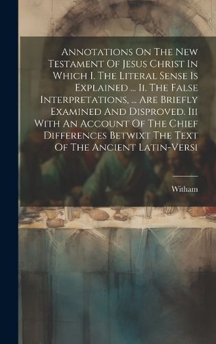 Cover image for Annotations On The New Testament Of Jesus Christ In Which I. The Literal Sense Is Explained ... Ii. The False Interpretations, ... Are Briefly Examined And Disproved. Iii With An Account Of The Chief Differences Betwixt The Text Of The Ancient Latin-versi