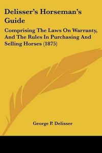 Cover image for Delisser's Horseman's Guide: Comprising the Laws on Warranty, and the Rules in Purchasing and Selling Horses (1875)