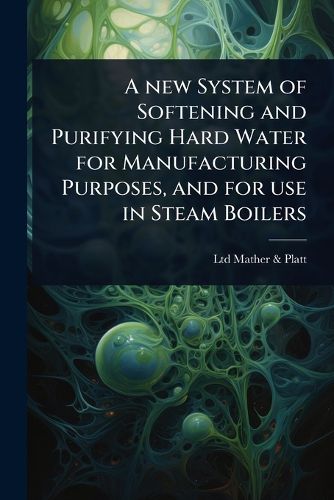 Cover image for A new System of Softening and Purifying Hard Water for Manufacturing Purposes, and for use in Steam Boilers