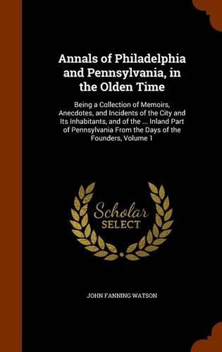 Annals of Philadelphia and Pennsylvania, in the Olden Time: Being a Collection of Memoirs, Anecdotes, and Incidents of the City and Its Inhabitants, and of the ... Inland Part of Pennsylvania from the Days of the Founders, Volume 1