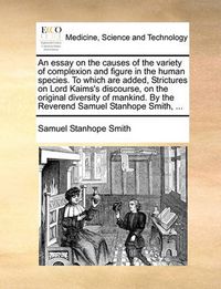 Cover image for An Essay on the Causes of the Variety of Complexion and Figure in the Human Species. to Which Are Added, Strictures on Lord Kaims's Discourse, on the Original Diversity of Mankind. by the Reverend Samuel Stanhope Smith, ...