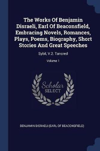 Cover image for The Works of Benjamin Disraeli, Earl of Beaconsfield, Embracing Novels, Romances, Plays, Poems, Biography, Short Stories and Great Speeches: Sybil, V.2. Tancred; Volume 1