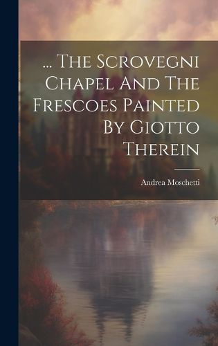 Cover image for ... The Scrovegni Chapel And The Frescoes Painted By Giotto Therein