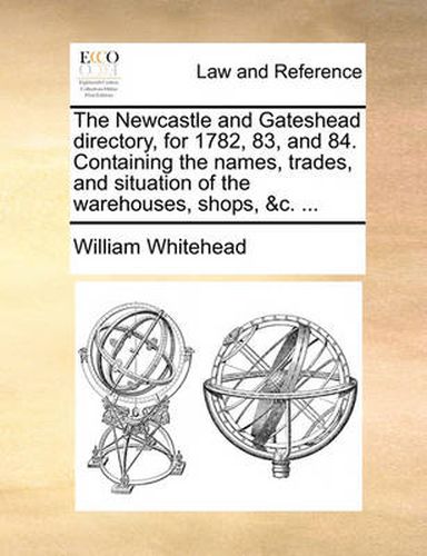 Cover image for The Newcastle and Gateshead Directory, for 1782, 83, and 84. Containing the Names, Trades, and Situation of the Warehouses, Shops, &C. ...