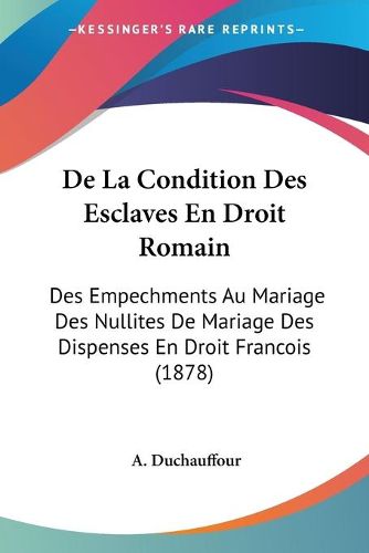 Cover image for de La Condition Des Esclaves En Droit Romain: Des Empechments Au Mariage Des Nullites de Mariage Des Dispenses En Droit Francois (1878)