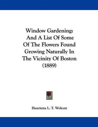 Cover image for Window Gardening: And a List of Some of the Flowers Found Growing Naturally in the Vicinity of Boston (1889)