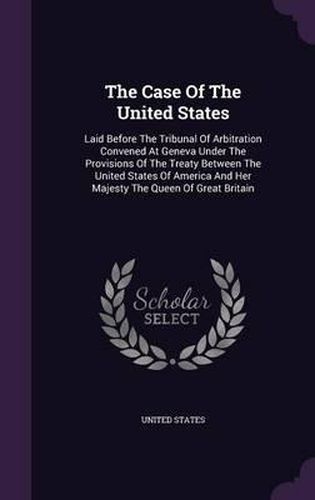 The Case of the United States: Laid Before the Tribunal of Arbitration Convened at Geneva Under the Provisions of the Treaty Between the United States of America and Her Majesty the Queen of Great Britain