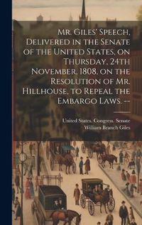 Cover image for Mr. Giles' Speech, Delivered in the Senate of the United States, on Thursday, 24th November, 1808, on the Resolution of Mr. Hillhouse, to Repeal the Embargo Laws. --