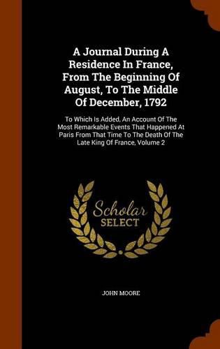 A Journal During a Residence in France, from the Beginning of August, to the Middle of December, 1792: To Which Is Added, an Account of the Most Remarkable Events That Happened at Paris from That Time to the Death of the Late King of France, Volume 2