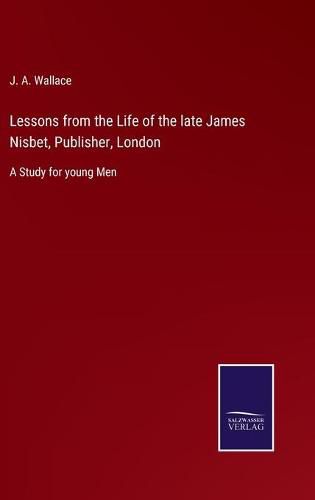 Lessons from the Life of the late James Nisbet, Publisher, London: A Study for young Men