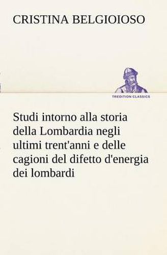 Cover image for Studi intorno alla storia della Lombardia Full title: Studi intorno alla storia della Lombardia negli ultimi trent'anni e delle cagioni del difetto d'energia dei lombardi