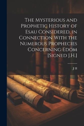 Cover image for The Mysterious and Prophetic History of Esau Considered, in Connection With the Numerous Prophecies Concerning Edom [Signed J.H.]