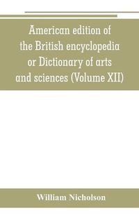 Cover image for American edition of the British encyclopedia, or Dictionary of arts and sciences: comprising an accurate and popular view of the present improved state of human knowledge (Volume XII)