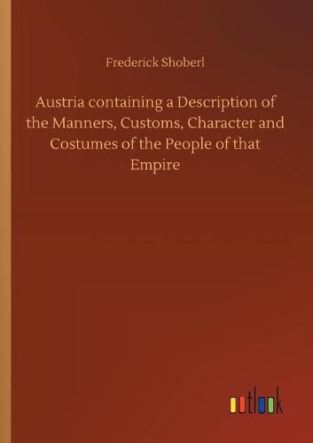 Cover image for Austria containing a Description of the Manners, Customs, Character and Costumes of the People of that Empire