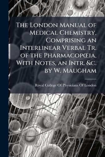 Cover image for The London Manual of Medical Chemistry, Comprising an Interlinear Verbal Tr. of the PharmacopA"ia, With Notes, an Intr. &c. by W. Maugham