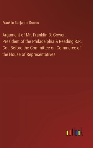 Cover image for Argument of Mr. Franklin B. Gowen, President of the Philadelphia & Reading R.R. Co., Before the Committee on Commerce of the House of Representatives