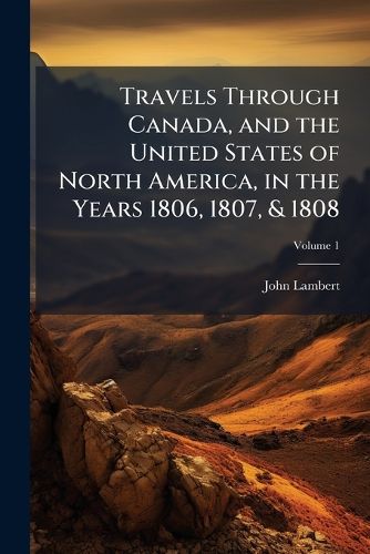 Cover image for Travels Through Canada, and the United States of North America, in the Years 1806, 1807, & 1808: To Which Are Added Biographical Notices and Anecdotes of Some of the Leading Characters in the United States, Volume 1