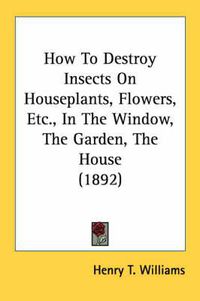 Cover image for How to Destroy Insects on Houseplants, Flowers, Etc., in the Window, the Garden, the House (1892)