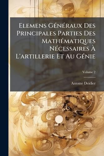 Cover image for Elemens G N Raux Des Principales Parties Des Math Matiques N Cessaires L'Artillerie Et Au G Nie, Volume 2