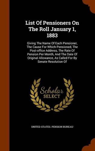 List of Pensioners on the Roll January 1, 1883: Giving the Name of Each Pensioner, the Cause for Which Pensioned, the Post-Office Address, the Rate of Pension Per Month, and the Date of Original Allowance, as Called for by Senate Resolution of