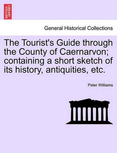 Cover image for The Tourist's Guide Through the County of Caernarvon; Containing a Short Sketch of Its History, Antiquities, Etc.