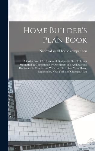 Cover image for Home Builder's Plan Book; a Collection of Architectural Designs for Small Houses Submitted in Competition by Architects and Architectural Draftsmen in Connection With the 1921 Own Your Home Expositions, New York and Chicago, 1921