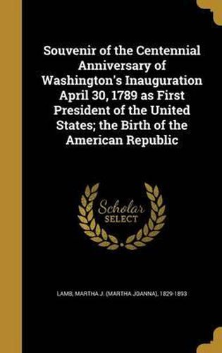 Cover image for Souvenir of the Centennial Anniversary of Washington's Inauguration April 30, 1789 as First President of the United States; The Birth of the American Republic