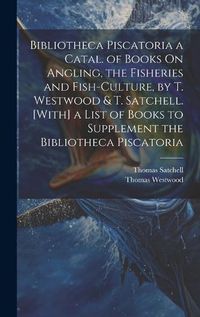 Cover image for Bibliotheca Piscatoria a Catal. of Books On Angling, the Fisheries and Fish-Culture, by T. Westwood & T. Satchell. [With] a List of Books to Supplement the Bibliotheca Piscatoria