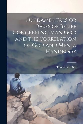 Fundamentals or Bases of Belief Concerning Man God and the Correlation of God and Men, a Handbook