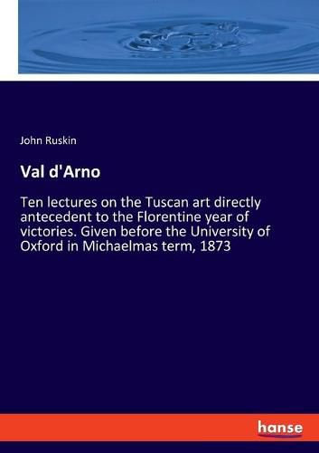 Cover image for Val d'Arno: Ten lectures on the Tuscan art directly antecedent to the Florentine year of victories. Given before the University of Oxford in Michaelmas term, 1873