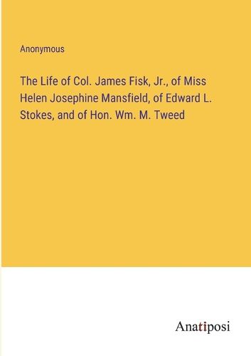 Cover image for The Life of Col. James Fisk, Jr., of Miss Helen Josephine Mansfield, of Edward L. Stokes, and of Hon. Wm. M. Tweed