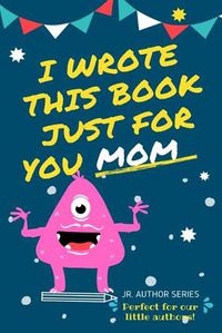 Cover image for I Wrote This Book Just For You Mom!: Fill In The Blank Book For Mom/Mother's Day/Birthday's And Christmas For Junior Authors Or To Just Say They Love Their Mom! (Book 4)