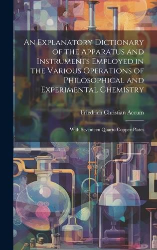 Cover image for An Explanatory Dictionary of the Apparatus and Instruments Employed in the Various Operations of Philosophical and Experimental Chemistry
