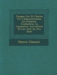 Cover image for Jacques C Ur Et Charles VII: L'Administration, Les Finances, L'Industrie, Le Commerce, Les Lettres Et Les Arts Au Xve Si Cle