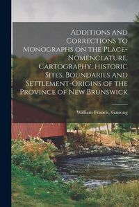 Cover image for Additions and Corrections to Monographs on the Place-nomenclature, Cartography, Historic Sites, Boundaries and Settlement-origins of the Province of New Brunswick