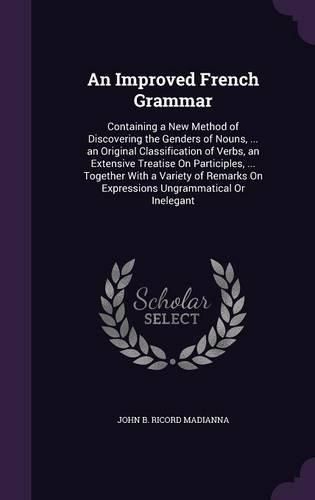 An Improved French Grammar: Containing a New Method of Discovering the Genders of Nouns, ... an Original Classification of Verbs, an Extensive Treatise on Participles, ... Together with a Variety of Remarks on Expressions Ungrammatical or Inelegant