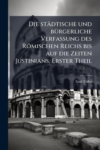 Cover image for Die Stdtische Und Brgerliche Verfassung Des Rmischen Reichs Bis Auf Die Zeiten Justinians: Von Emil Kuhn, Parts 1-2