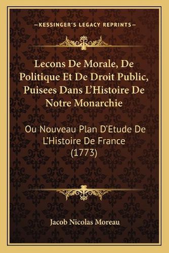 Lecons de Morale, de Politique Et de Droit Public, Puisees Dans L'Histoire de Notre Monarchie: Ou Nouveau Plan D'Etude de L'Histoire de France (1773)