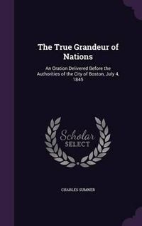 Cover image for The True Grandeur of Nations: An Oration Delivered Before the Authorities of the City of Boston, July 4, 1845