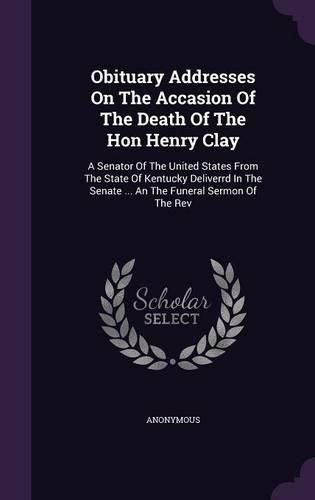 Cover image for Obituary Addresses on the Accasion of the Death of the Hon Henry Clay: A Senator of the United States from the State of Kentucky Deliverrd in the Senate ... an the Funeral Sermon of the REV