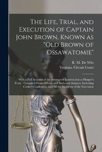 Cover image for The Life, Trial, and Execution of Captain John Brown, Known as Old Brown of Ossawatomie: With a Full Account of the Attempted Insurrection at Harper's Ferry: Compiled From Official and Authentic Sources, Including Cooke's Confession, and All The...