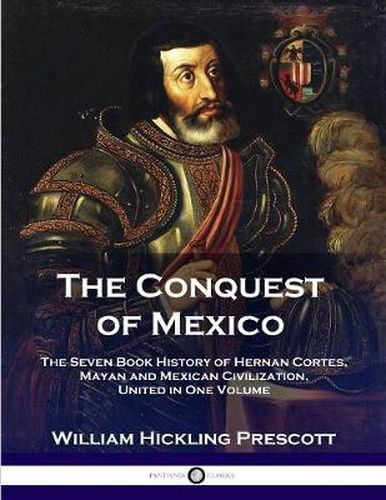 The Conquest of Mexico: The Seven Book History of Hernan Cortes, Mayan and Mexican Civilization, United in One Volume