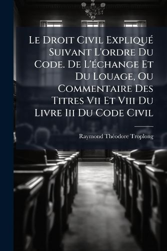 Cover image for Le Droit Civil Expliqu Suivant L'Ordre Du Code. de L' Change Et Du Louage, Ou Commentaire Des Titres VII Et VIII Du Livre III Du Code Civil: Ouvrage Qui Fait Suite Celui de M. Toullier ......